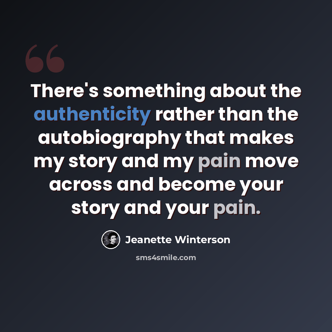 “There's something about the authenticity rather than the autobiography that makes my story and my pain move across and become your story and your pain.” quote by Jeanette Winterson
