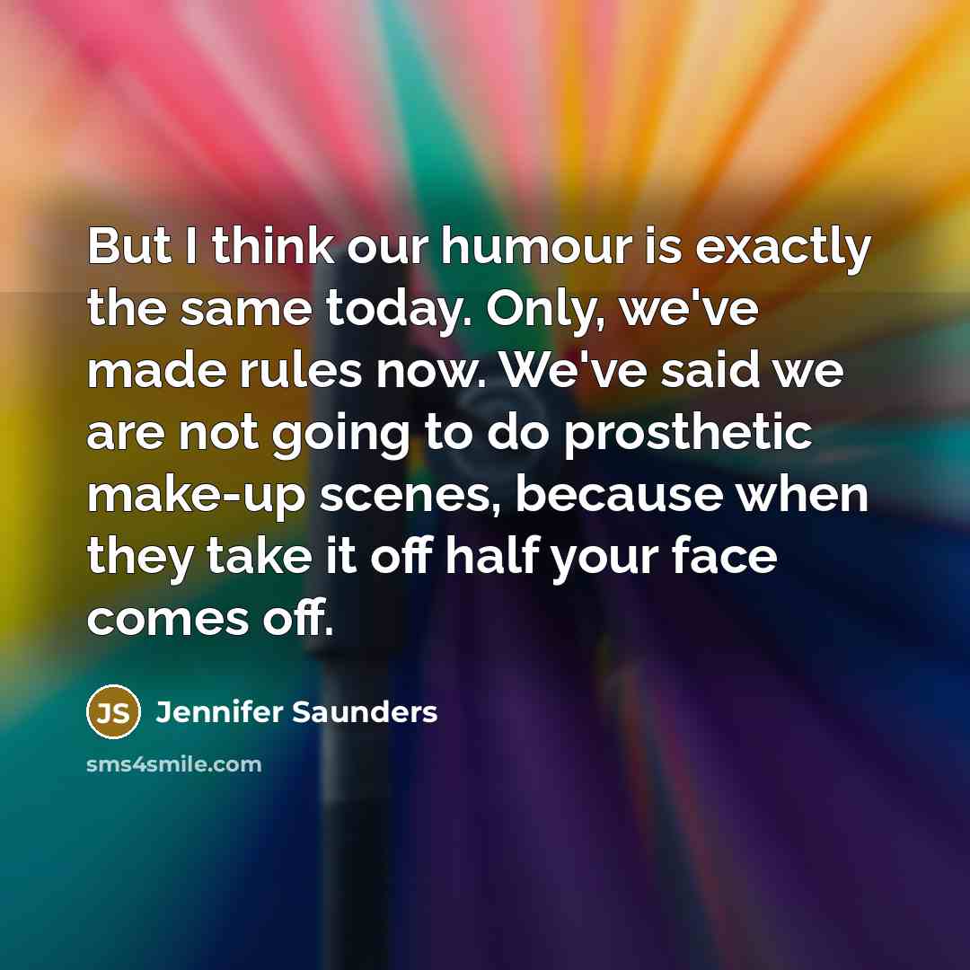 “But I think our humour is exactly the same today. Only, we've made rules now. We've said we are not going to do prosthetic make-up scenes, because when they take it off half your face comes off.” quote by Jennifer Saunders