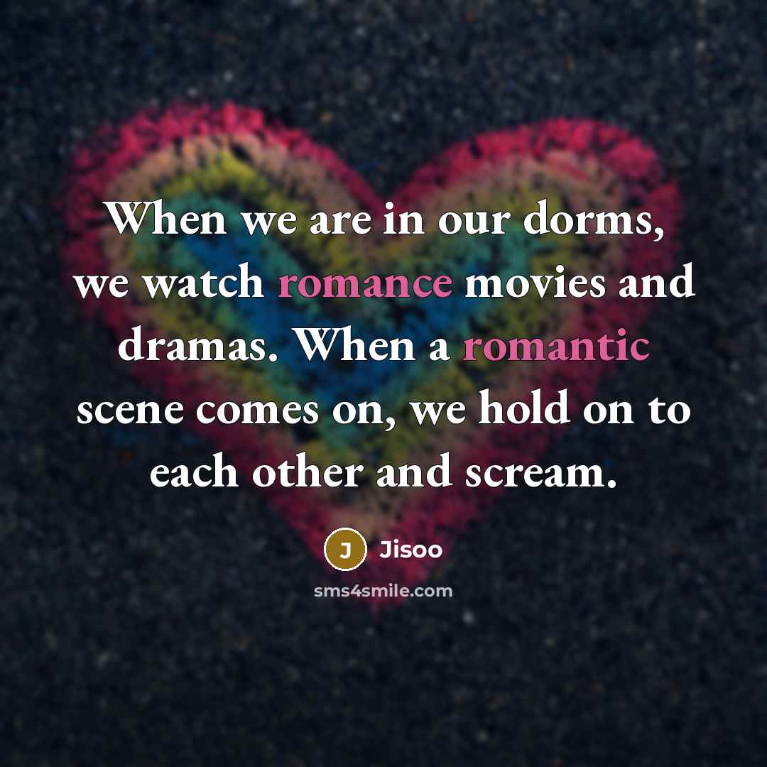 “When we are in our dorms, we watch romance movies and dramas. When a romantic scene comes on, we hold on to each other and scream.” quote by Jisoo