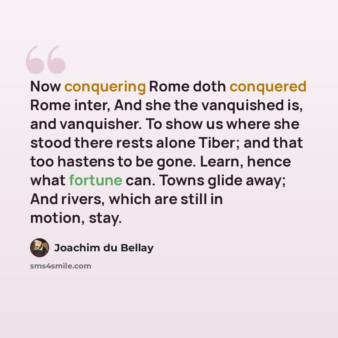 “Now conquering Rome doth conquered Rome inter, And she the vanquished is, and vanquisher. To show us where she stood there rests alone Tiber; and that too hastens to be gone. Learn, hence what fortune can. Towns glide away; And rivers, which are still in motion, stay.” quote by Joachim du Bellay