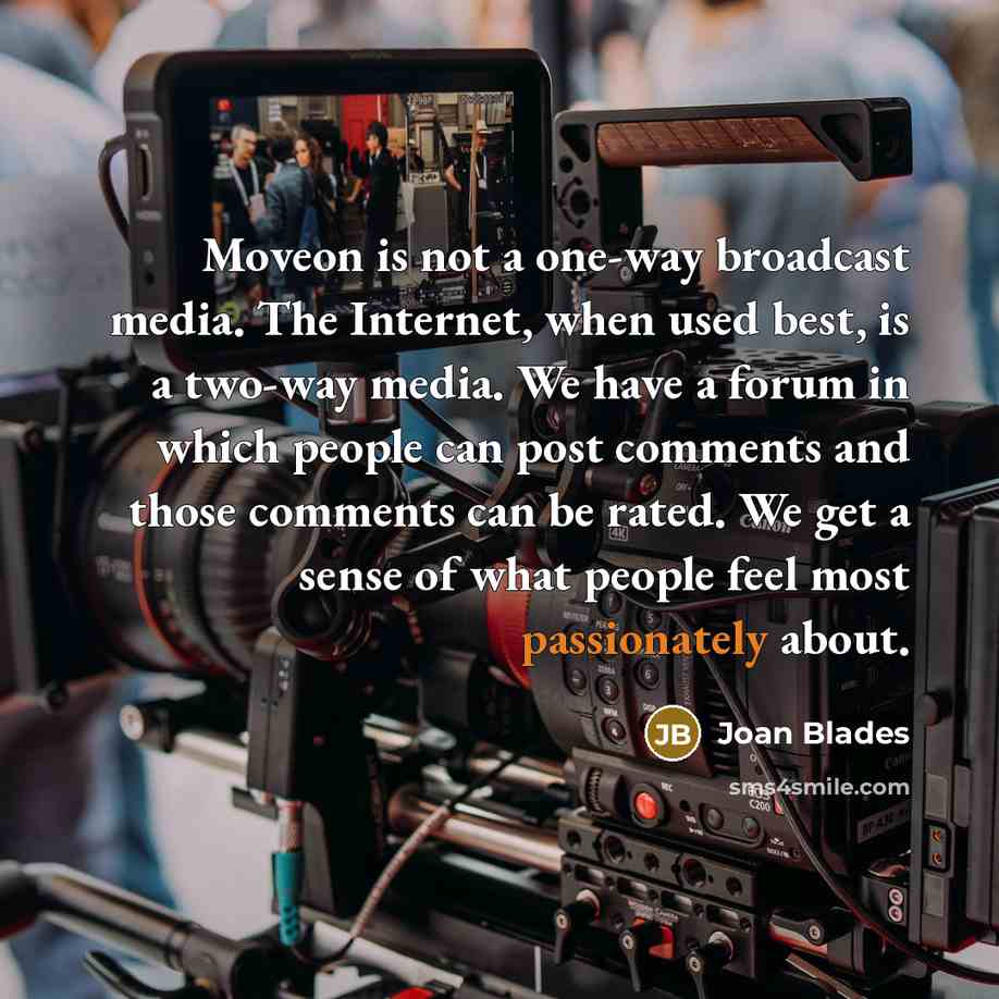 “Moveon is not a one-way broadcast media. The Internet, when used best, is a two-way media. We have a forum in which people can post comments and those comments can be rated. We get a sense of what people feel most passionately about.” quote by Joan Blades