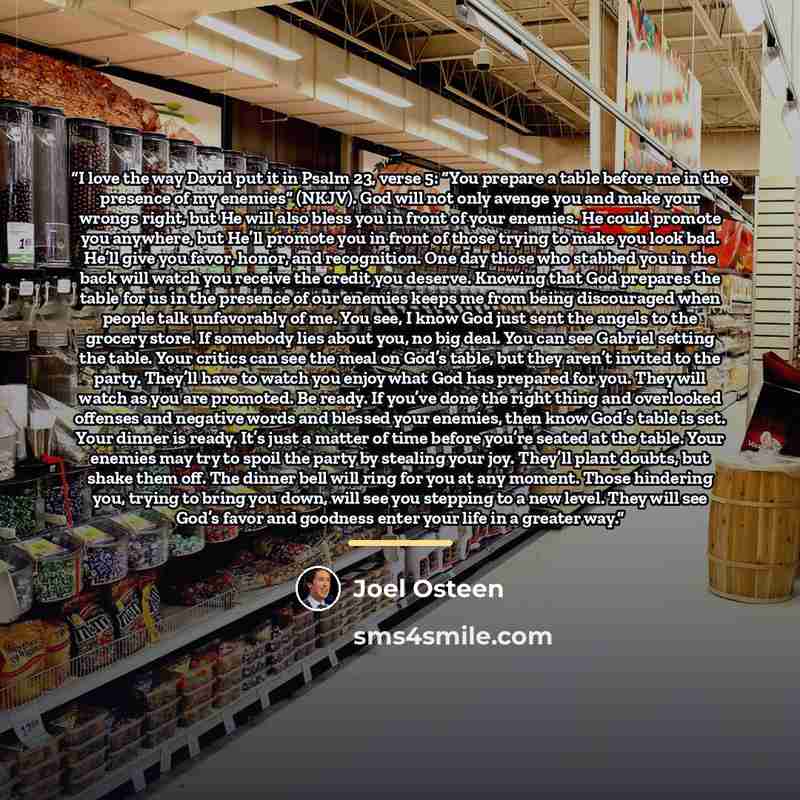 “I love the way David put it in Psalm 23, verse 5: “You prepare a table before me in the presence of my enemies” (NKJV). God will not only avenge you and make your wrongs right, but He will also bless you in front of your enemies. He could promote you anywhere, but He’ll promote you in front of…” quote by Joel Osteen