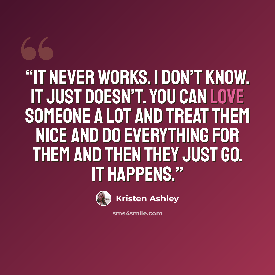 “It never works. I don’t know. It just doesn’t. You can love someone a lot and treat them nice and do everything for them and then they just go. It happens.” quote by Kristen Ashley