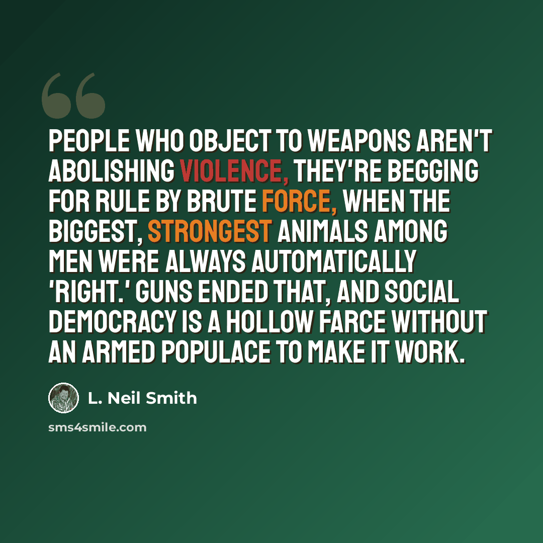 “People who object to weapons aren't abolishing violence, they're begging for rule by brute force, when the biggest, strongest animals among men were always automatically 'right.' Guns ended that, and social democracy is a hollow farce without an armed populace to make it work.” quote by L. Neil Smith