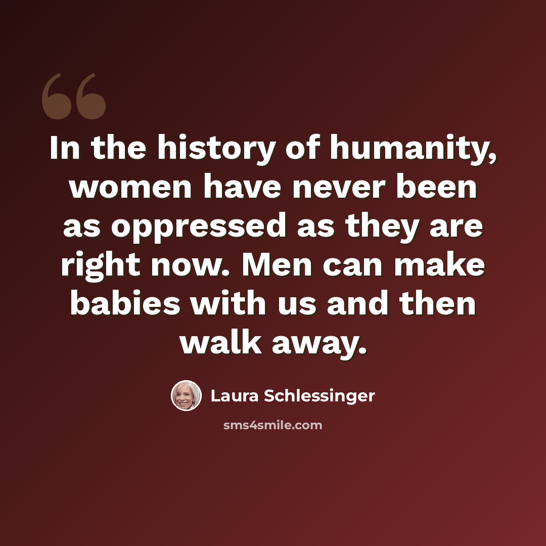“In the history of humanity, women have never been as oppressed as they are right now. Men can make babies with us and then walk away.” quote by Laura Schlessinger