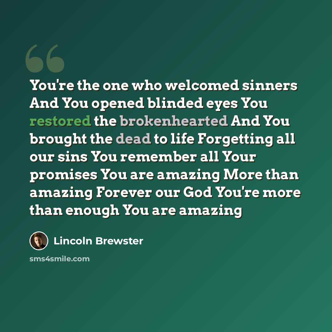 “You're the one who welcomed sinners And You opened blinded eyes You restored the brokenhearted And You brought the dead to life Forgetting all our sins You remember all Your promises You are amazing More than amazing Forever our God You're more than enough You are amazing” quote by Lincoln Brewster