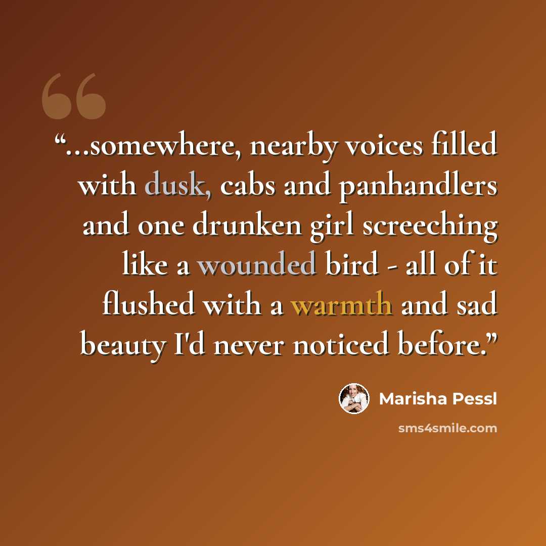 “...somewhere, nearby voices filled with dusk, cabs and panhandlers and one drunken girl screeching like a wounded bird - all of it flushed with a warmth and sad beauty I'd never noticed before.” quote by Marisha Pessl