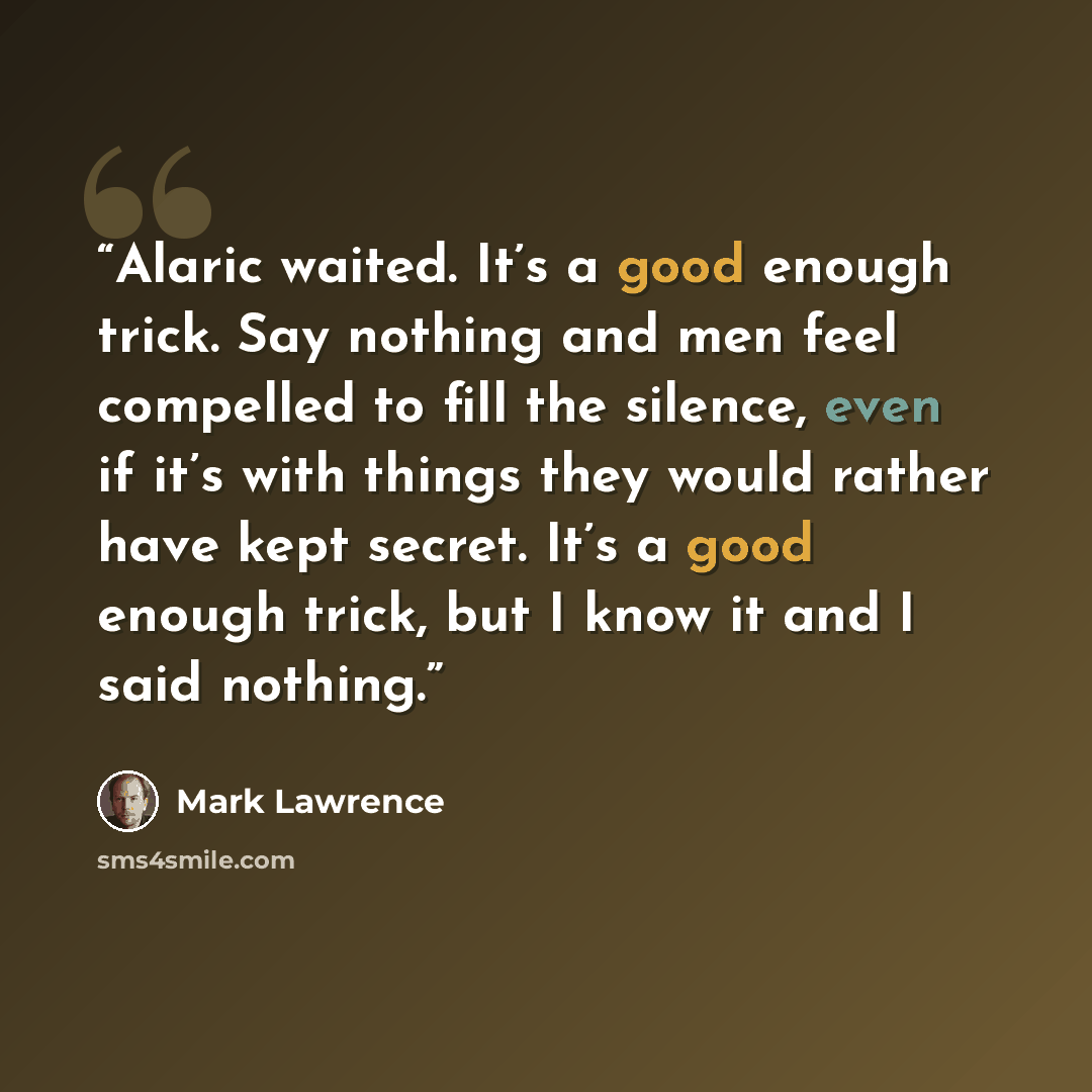 “Alaric waited. It’s a good enough trick. Say nothing and men feel compelled to fill the silence, even if it’s with things they would rather have kept secret. It’s a good enough trick, but I know it and I said nothing.” quote by Mark Lawrence
