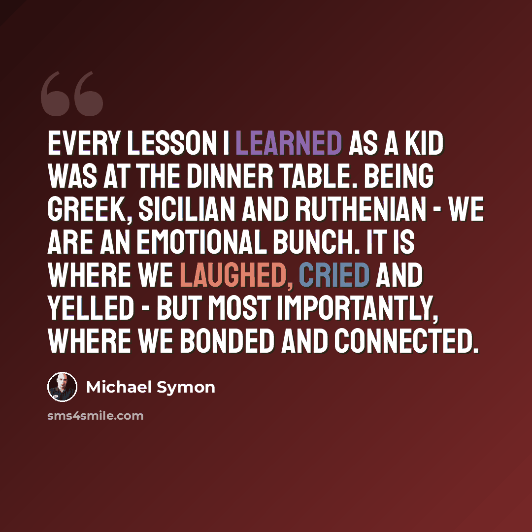 “Every lesson I learned as a kid was at the dinner table. Being Greek, Sicilian and Ruthenian - we are an emotional bunch. It is where we laughed, cried and yelled - but most importantly, where we bonded and connected.” quote by Michael Symon