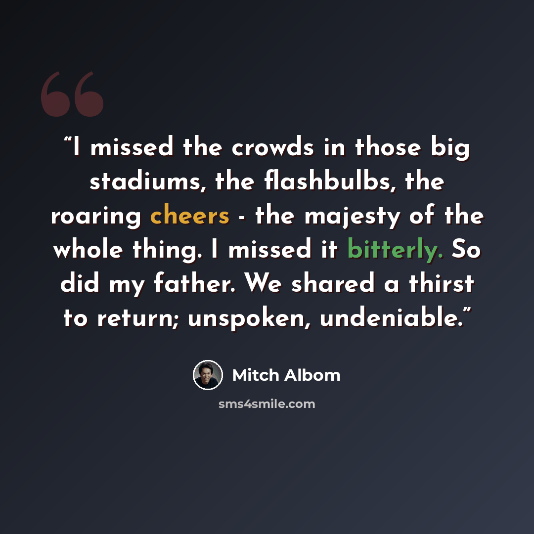 “I missed the crowds in those big stadiums, the flashbulbs, the roaring cheers - the majesty of the whole thing. I missed it bitterly. So did my father. We shared a thirst to return; unspoken, undeniable.” quote by Mitch Albom