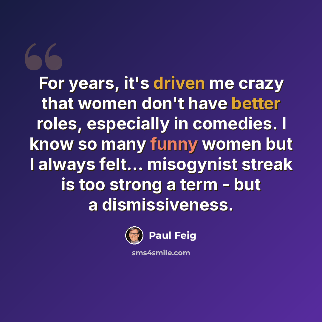 “For years, it's driven me crazy that women don't have better roles, especially in comedies. I know so many funny women but I always felt... misogynist streak is too strong a term - but a dismissiveness.” quote by Paul Feig