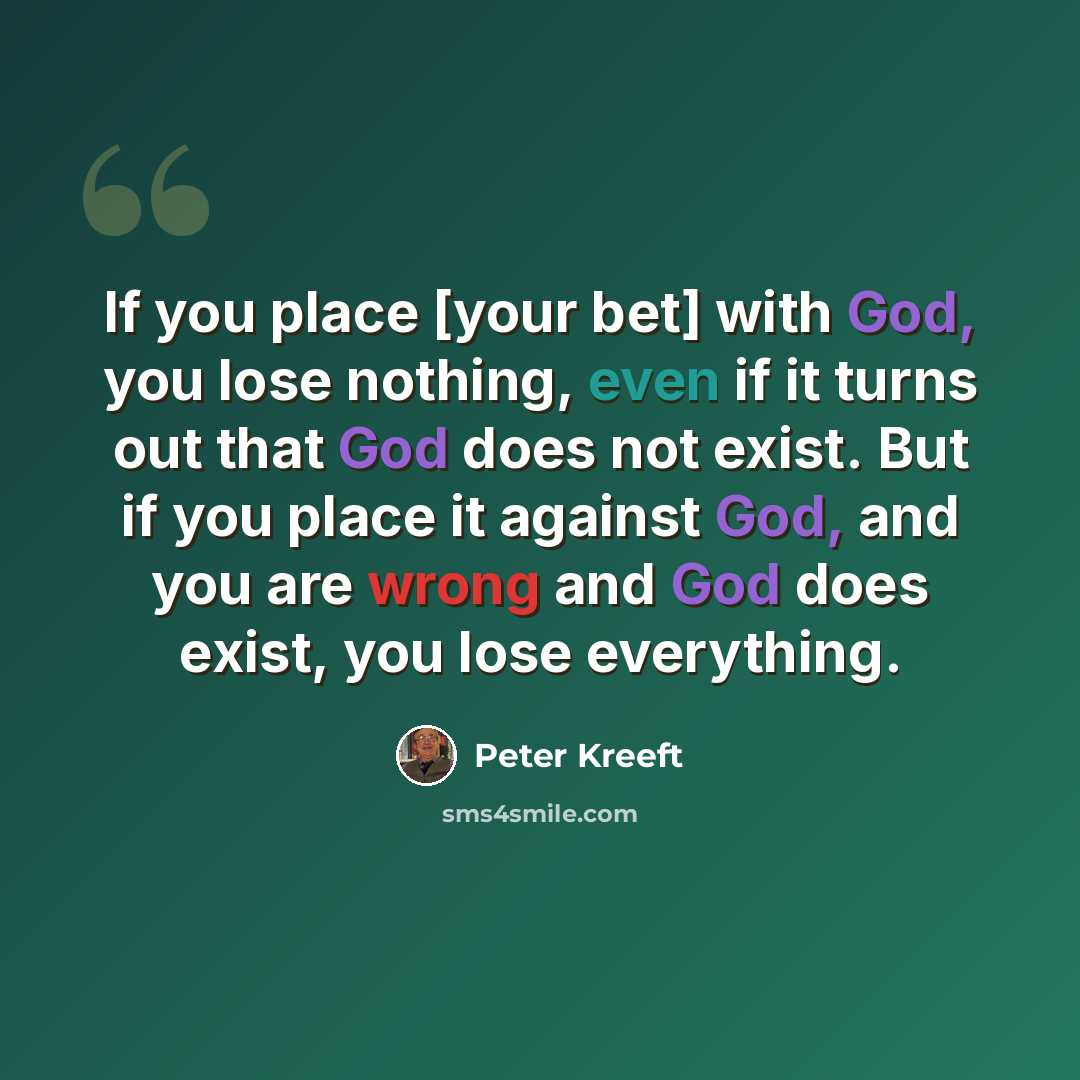 “If you place [your bet] with God, you lose nothing, even if it turns out that God does not exist. But if you place it against God, and you are wrong and God does exist, you lose everything.” quote by Peter Kreeft