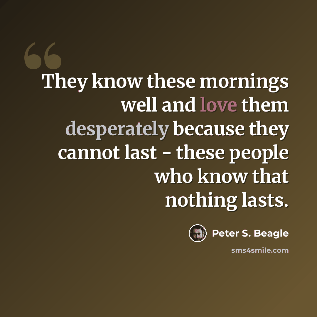 “They know these mornings well and love them desperately because they cannot last - these people who know that nothing lasts.” quote by Peter S. Beagle