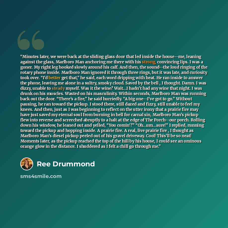“Minutes later, we were back at the sliding glass door that led inside the house--me, leaning against the glass, Marlboro Man anchoring me there with his strong, convincing lips. I was a goner. My right leg hooked slowly around his calf. And then, the sound--the loud ringing of the rotary phone…” quote by Ree Drummond
