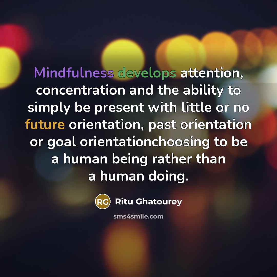 “Mindfulness develops attention, concentration and the ability to simply be present with little or no future orientation, past orientation or goal orientationchoosing to be a human being rather than a human doing.” quote by Ritu Ghatourey