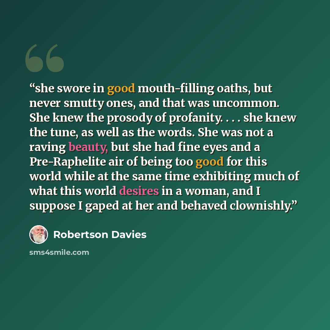 “she swore in good mouth-filling oaths, but never smutty ones, and that was uncommon. She knew the prosody of profanity. . . . she knew the tune, as well as the words. She was not a raving beauty, but she had fine eyes and a Pre-Raphelite air of being too good for this world while at the same time…” quote by Robertson Davies