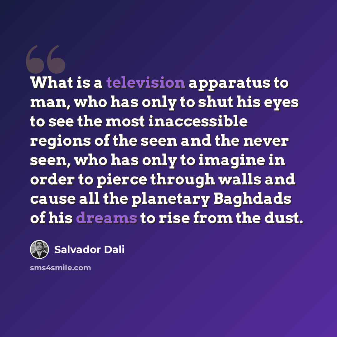 “What is a television apparatus to man, who has only to shut his eyes to see the most inaccessible regions of the seen and the never seen, who has only to imagine in order to pierce through walls and cause all the planetary Baghdads of his dreams to rise from the dust.” quote by Salvador Dali