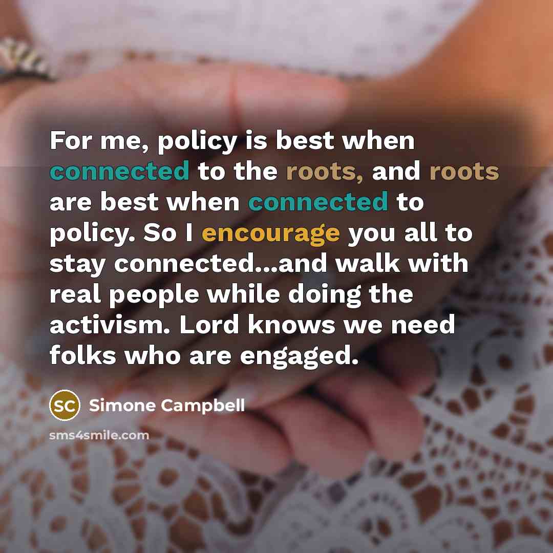 “For me, policy is best when connected to the roots, and roots are best when connected to policy. So I encourage you all to stay connected...and walk with real people while doing the activism. Lord knows we need folks who are engaged.” quote by Simone Campbell