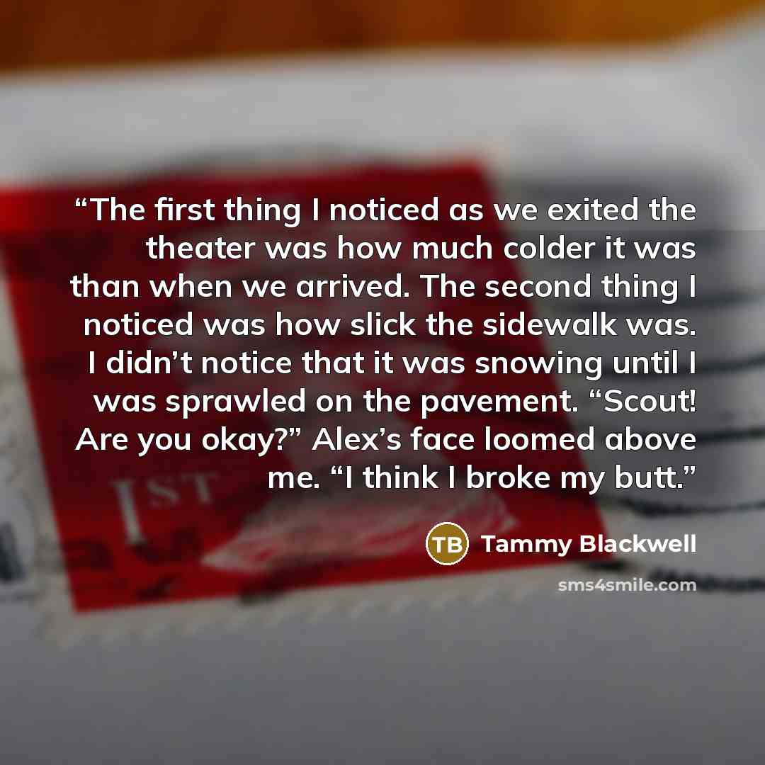 “The first thing I noticed as we exited the theater was how much colder it was than when we arrived. The second thing I noticed was how slick the sidewalk was. I didn’t notice that it was snowing until I was sprawled on the pavement. “Scout! Are you okay?” Alex’s face loomed above me. “I think I…” quote by Tammy Blackwell