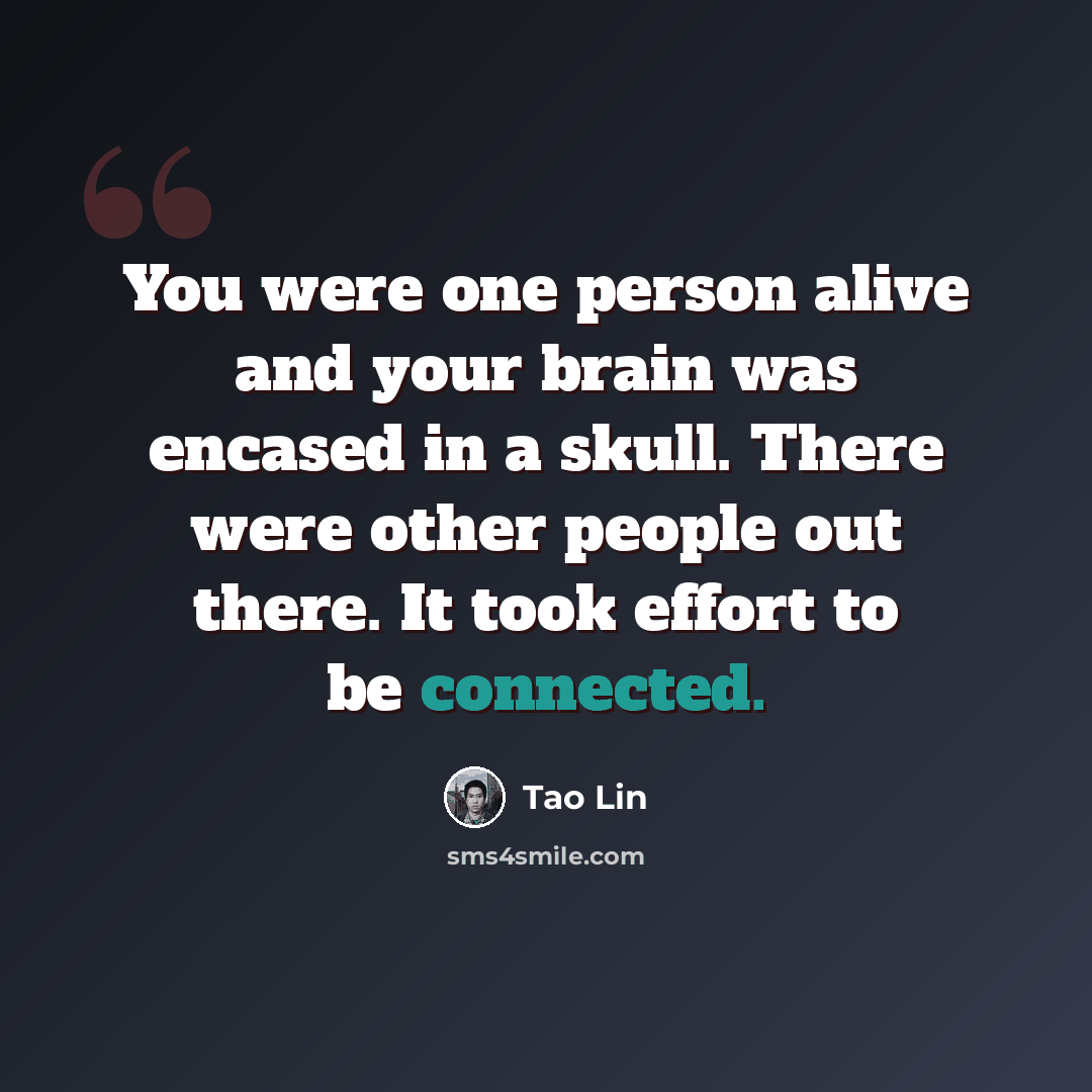“You were one person alive and your brain was encased in a skull. There were other people out there. It took effort to be connected.” quote by Tao Lin