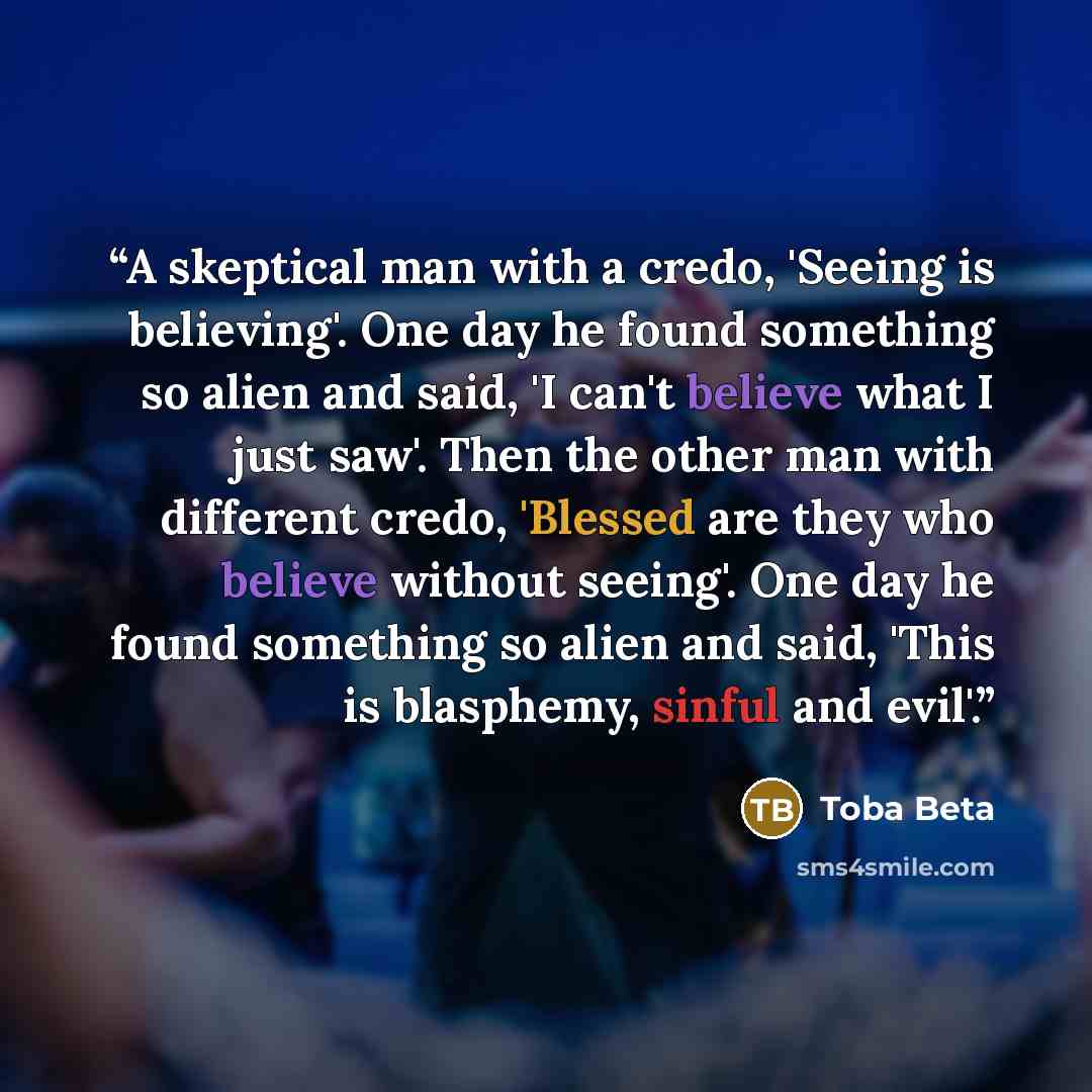 “A skeptical man with a credo, 'Seeing is believing'. One day he found something so alien and said, 'I can't believe what I just saw'. Then the other man with different credo, 'Blessed are they who believe without seeing'. One day he found something so alien and said, 'This is blasphemy, sinful and…” quote by Toba Beta