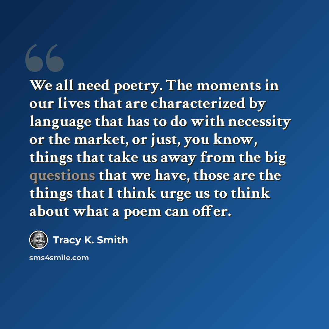 “We all need poetry. The moments in our lives that are characterized by language that has to do with necessity or the market, or just, you know, things that take us away from the big questions that we have, those are the things that I think urge us to think about what a poem can offer.” quote by Tracy K. Smith