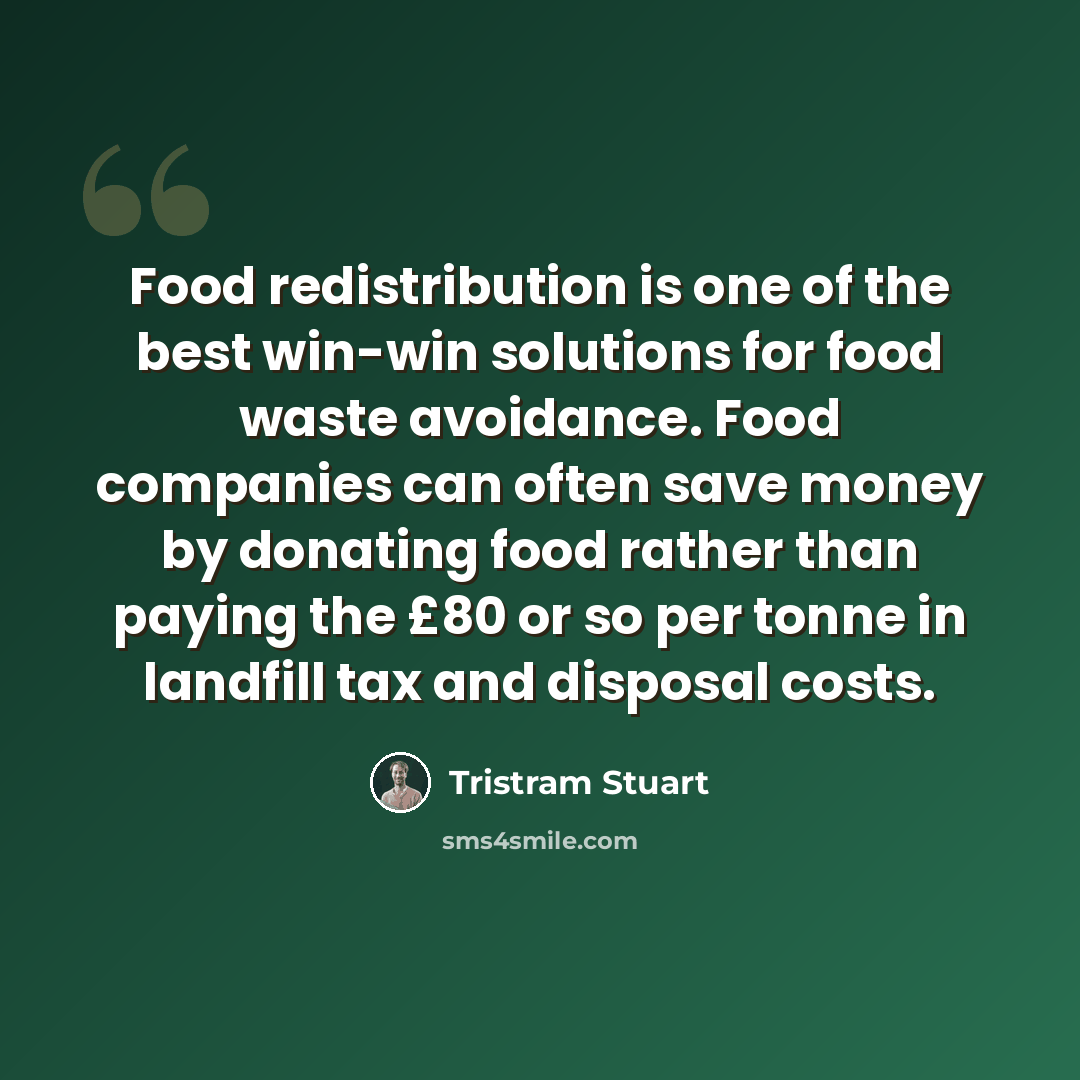 “Food redistribution is one of the best win-win solutions for food waste avoidance. Food companies can often save money by donating food rather than paying the £80 or so per tonne in landfill tax and disposal costs.” quote by Tristram Stuart