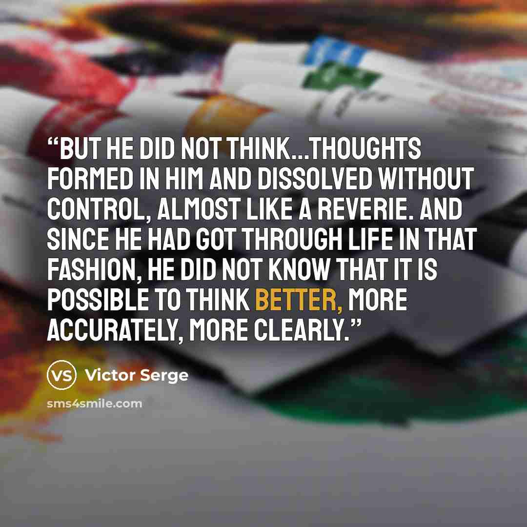 “But he did not think…thoughts formed in him and dissolved without control, almost like a reverie. And since he had got through life in that fashion, he did not know that it is possible to think better, more accurately, more clearly.” quote by Victor Serge