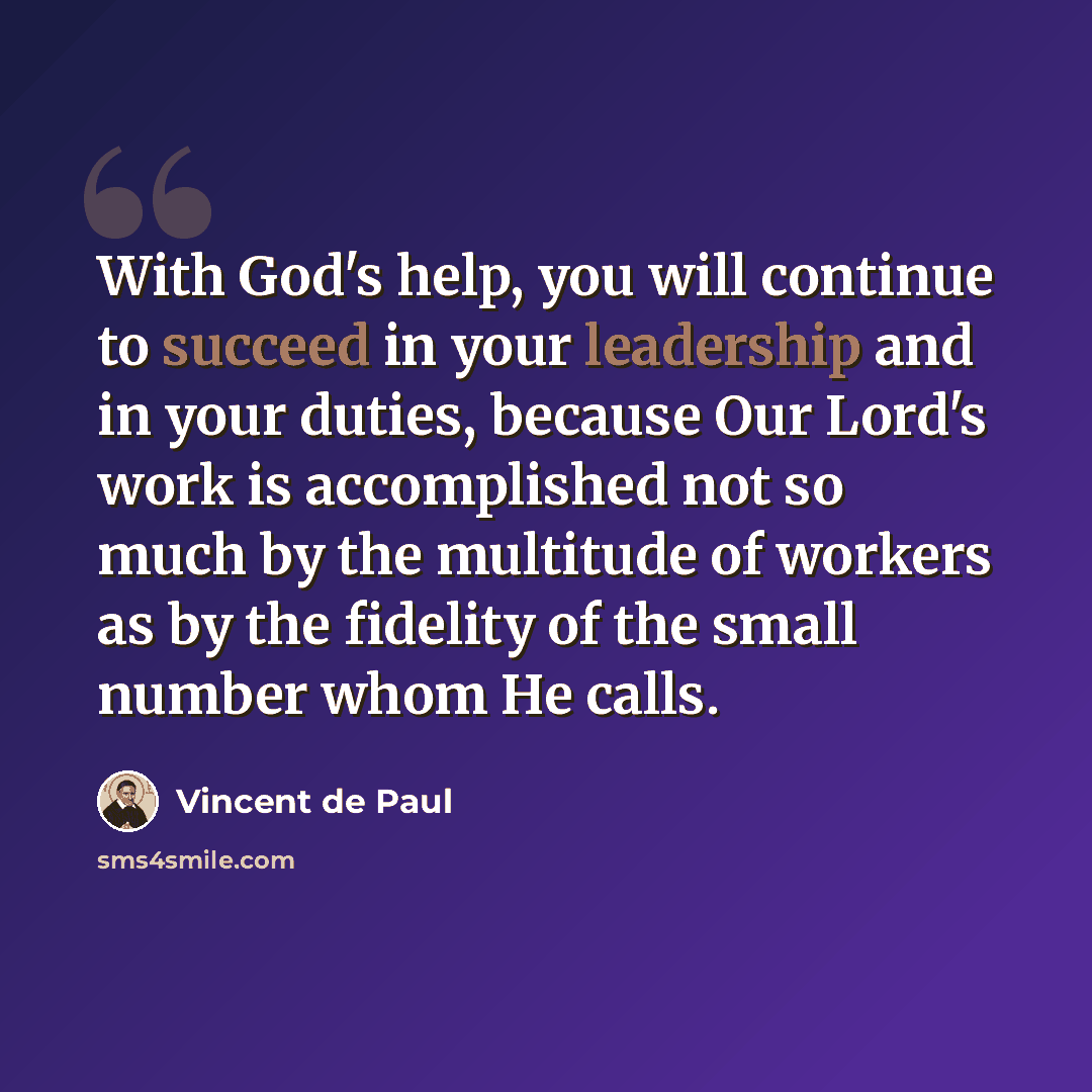 “With God's help, you will continue to succeed in your leadership and in your duties, because Our Lord's work is accomplished not so much by the multitude of workers as by the fidelity of the small number whom He calls.” quote by Vincent de Paul