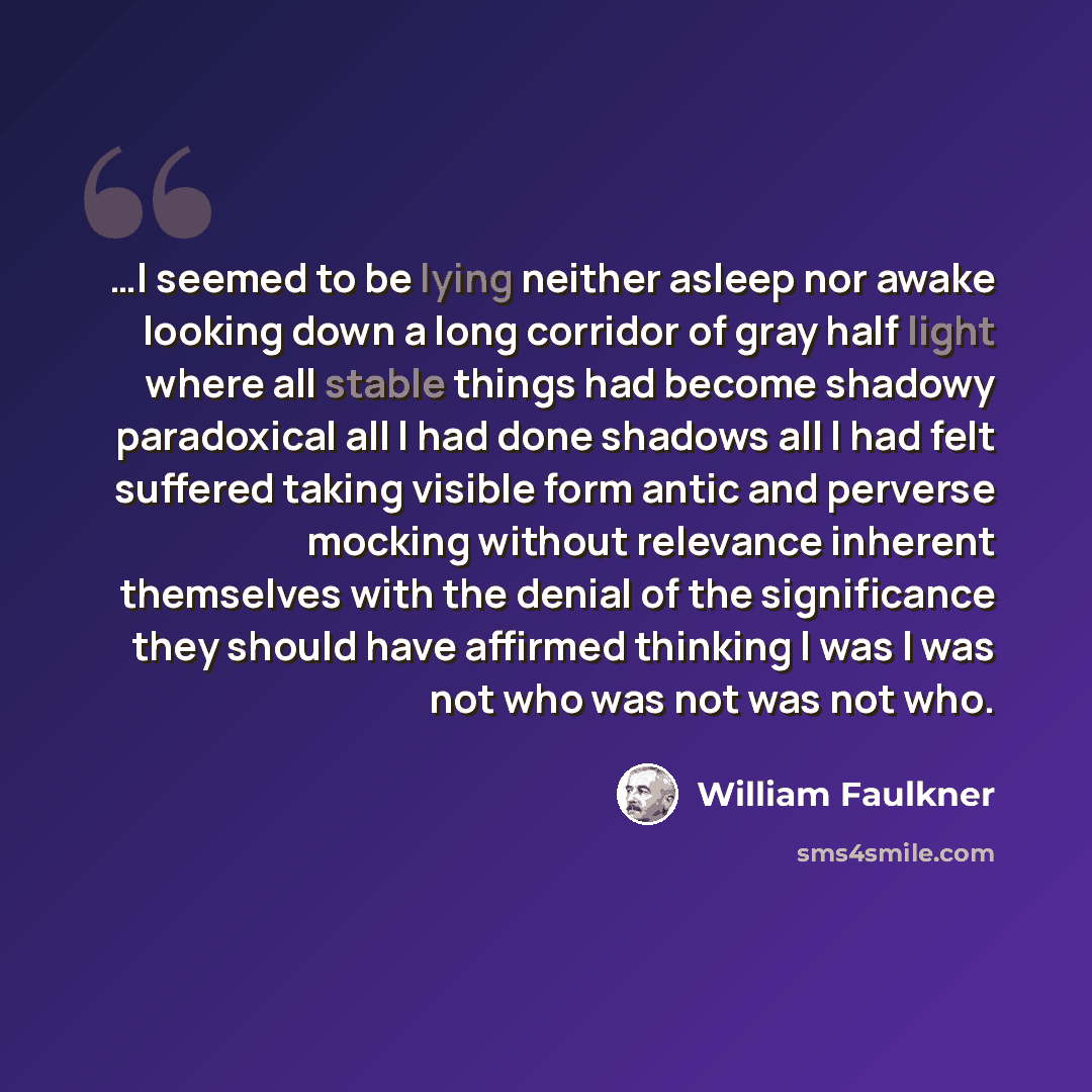 “…I seemed to be lying neither asleep nor awake looking down a long corridor of gray half light where all stable things had become shadowy paradoxical all I had done shadows all I had felt suffered taking visible form antic and perverse mocking without relevance inherent themselves with the denial…” quote by William Faulkner