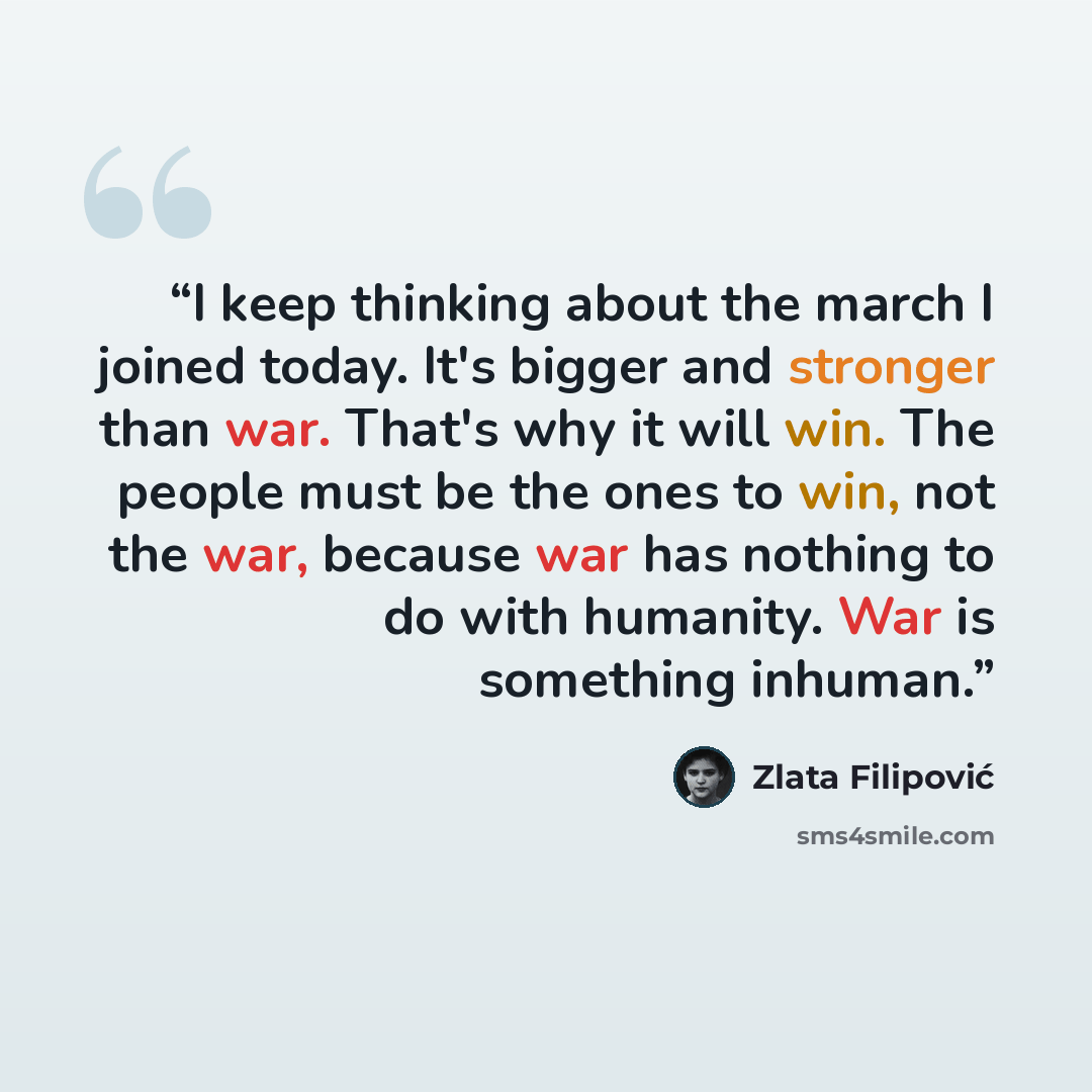 “I keep thinking about the march I joined today. It's bigger and stronger than war. That's why it will win. The people must be the ones to win, not the war, because war has nothing to do with humanity. War is something inhuman.” quote by Zlata Filipović