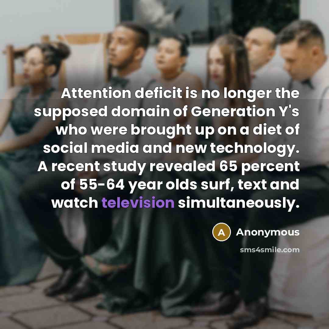 “Attention deficit is no longer the supposed domain of Generation Y's who were brought up on a diet of social media and new technology. A recent study revealed 65 percent of 55-64 year olds surf, text and watch television simultaneously.” quote by Anonymous