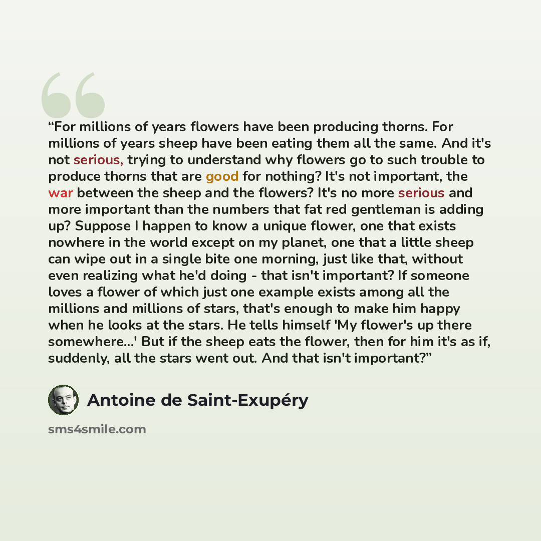 “For millions of years flowers have been producing thorns. For millions of years sheep have been eating them all the same. And it's not serious, trying to understand why flowers go to such trouble to produce thorns that are good for nothing? It's not important, the war between the sheep and the…” quote by Antoine de Saint-Exupéry