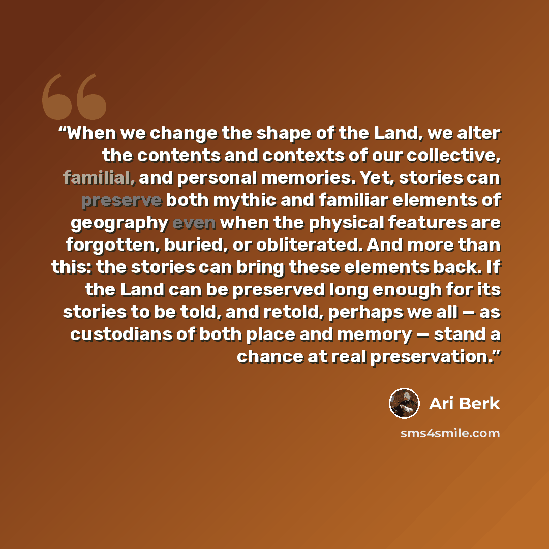 “When we change the shape of the Land, we alter the contents and contexts of our collective, familial, and personal memories. Yet, stories can preserve both mythic and familiar elements of geography even when the physical features are forgotten, buried, or obliterated. And more than this: the…” quote by Ari Berk
