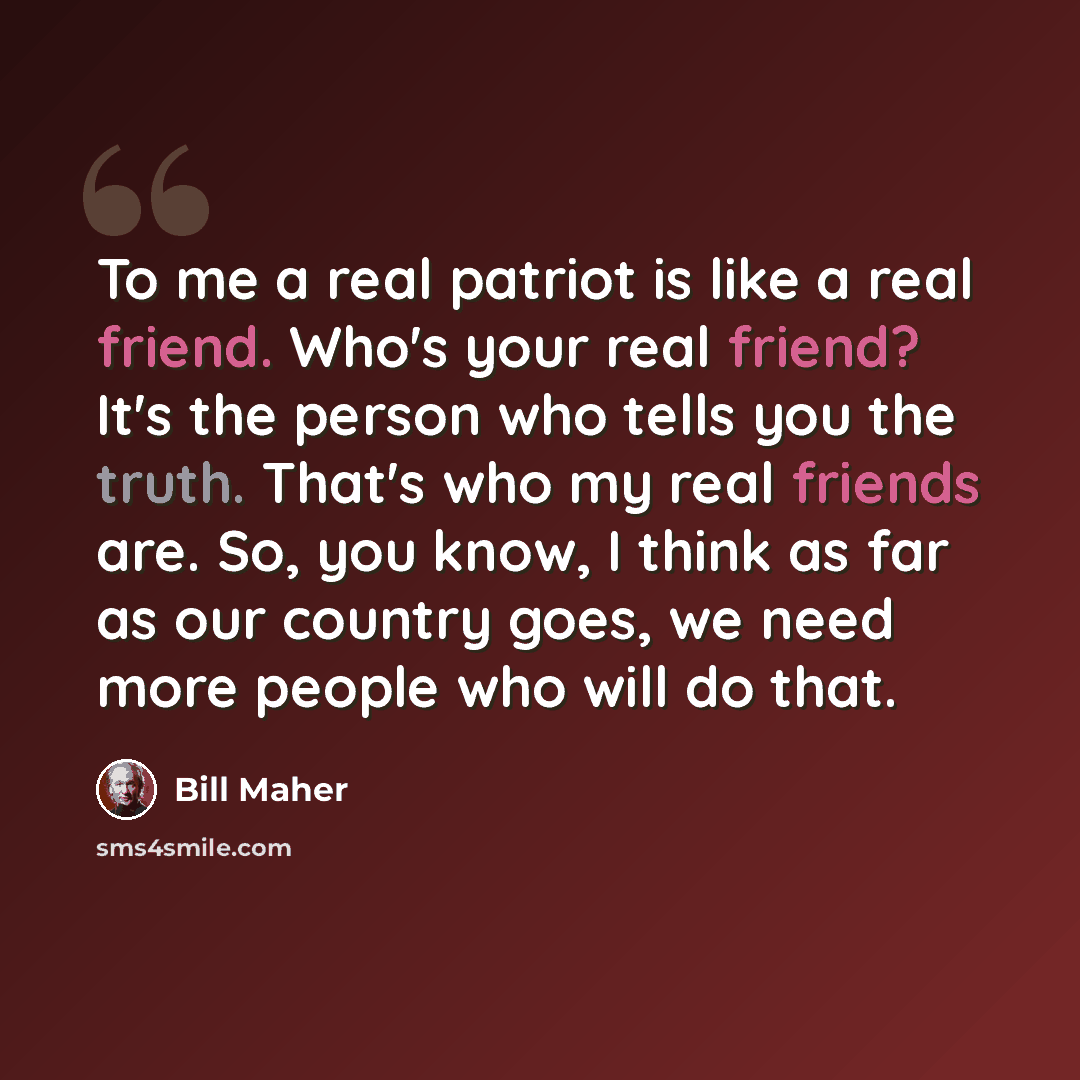 “To me a real patriot is like a real friend. Who's your real friend? It's the person who tells you the truth. That's who my real friends are. So, you know, I think as far as our country goes, we need more people who will do that.” quote by Bill Maher