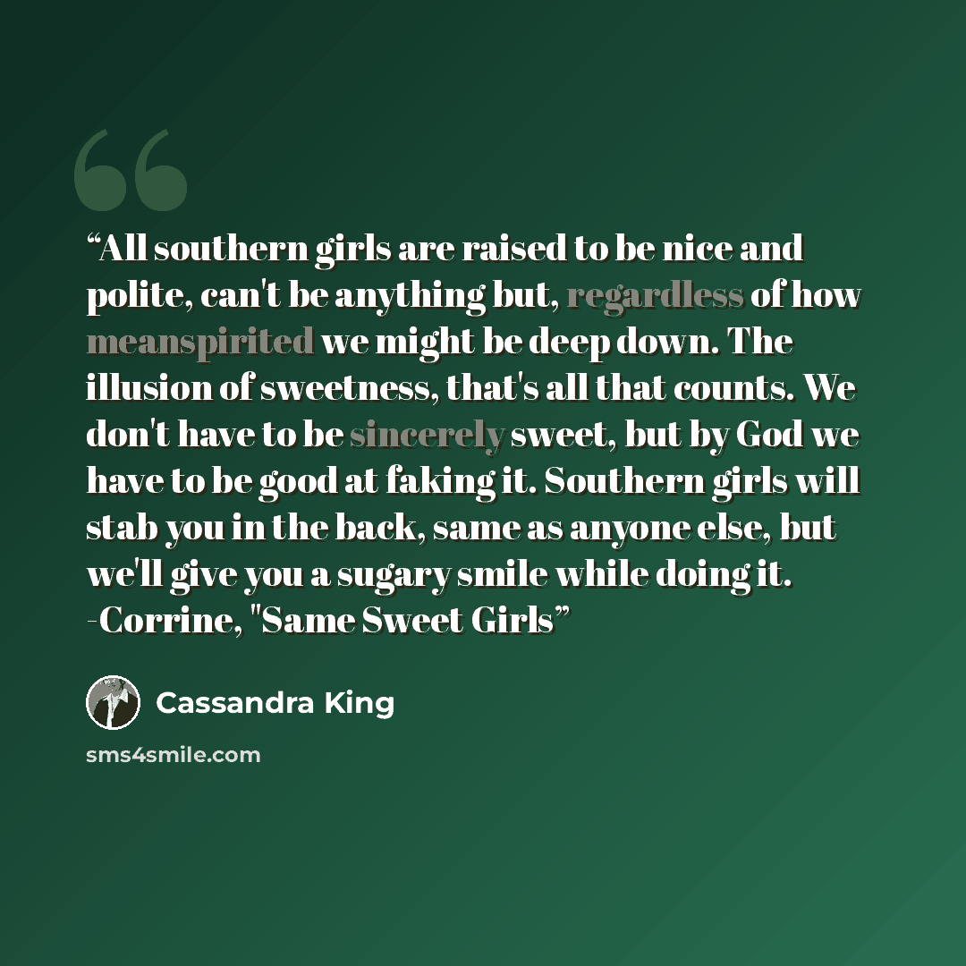 “All southern girls are raised to be nice and polite, can't be anything but, regardless of how meanspirited we might be deep down. The illusion of sweetness, that's all that counts. We don't have to be sincerely sweet, but by God we have to be good at faking it. Southern girls will stab you in the…” quote by Cassandra King