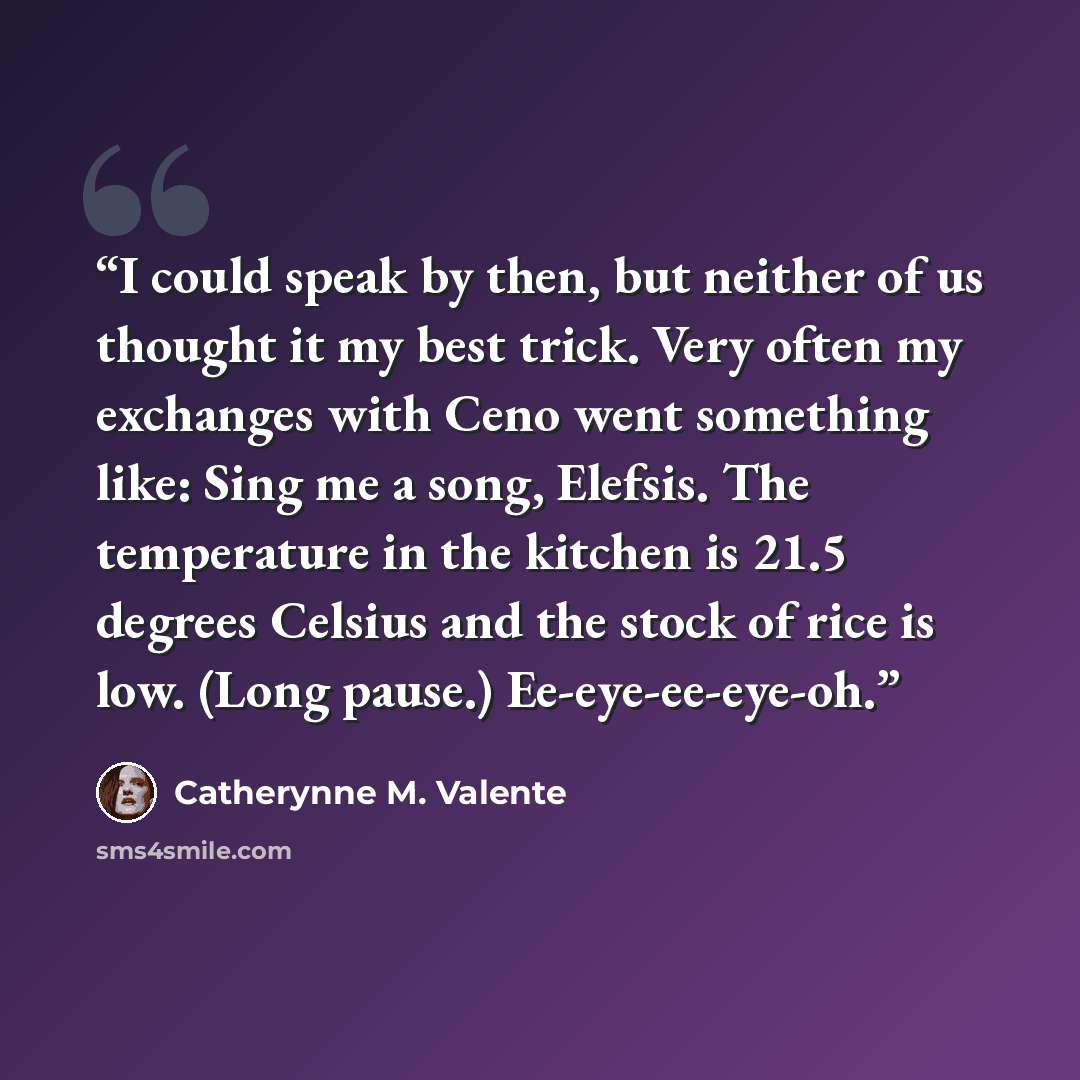 “I could speak by then, but neither of us thought it my best trick. Very often my exchanges with Ceno went something like: Sing me a song, Elefsis. The temperature in the kitchen is 21.5 degrees Celsius and the stock of rice is low. (Long pause.) Ee-eye-ee-eye-oh.” quote by Catherynne M. Valente