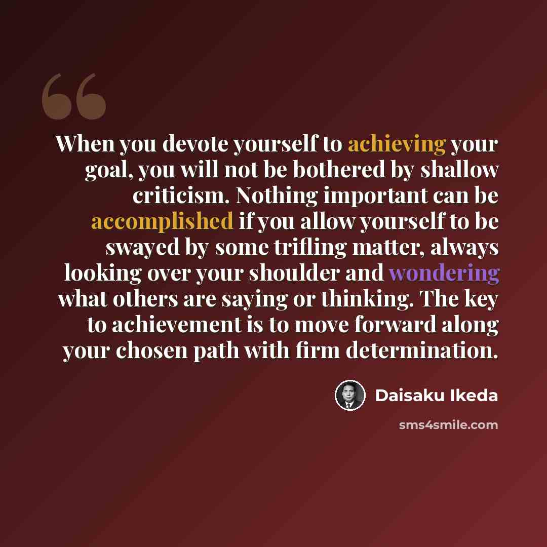 “When you devote yourself to achieving your goal, you will not be bothered by shallow criticism. Nothing important can be accomplished if you allow yourself to be swayed by some trifling matter, always looking over your shoulder and wondering what others are saying or thinking. The key to…” quote by Daisaku Ikeda