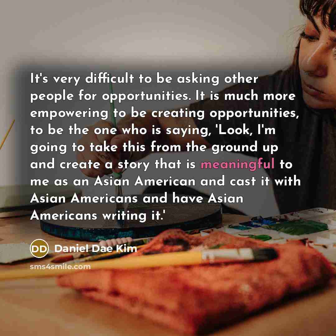 “It's very difficult to be asking other people for opportunities. It is much more empowering to be creating opportunities, to be the one who is saying, 'Look, I'm going to take this from the ground up and create a story that is meaningful to me as an Asian American and cast it with Asian Americans…” quote by Daniel Dae Kim