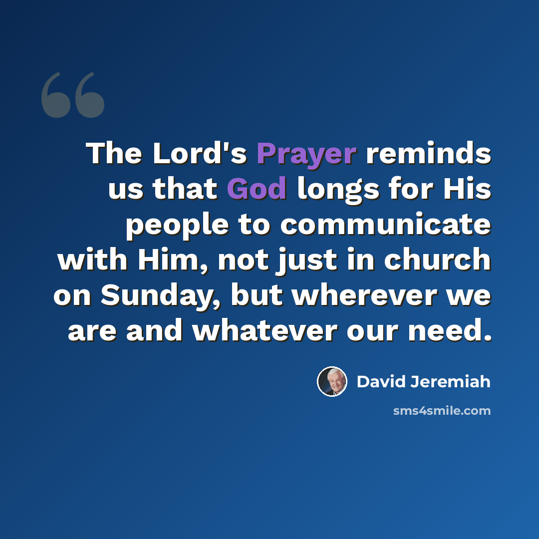 “The Lord's Prayer reminds us that God longs for His people to communicate with Him, not just in church on Sunday, but wherever we are and whatever our need.” quote by David Jeremiah