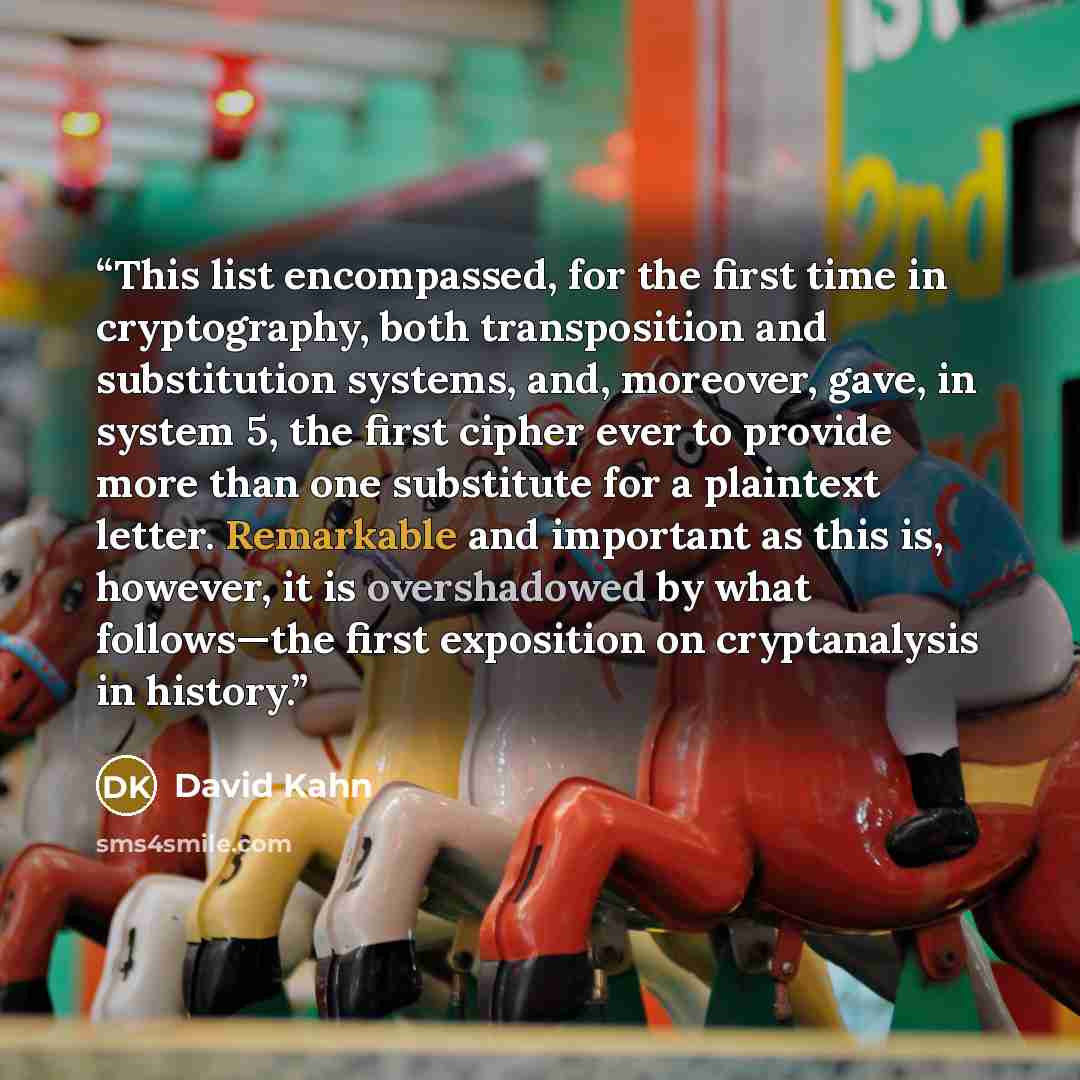 “This list encompassed, for the first time in cryptography, both transposition and substitution systems, and, moreover, gave, in system 5, the first cipher ever to provide more than one substitute for a plaintext letter. Remarkable and important as this is, however, it is overshadowed by what…” quote by David Kahn