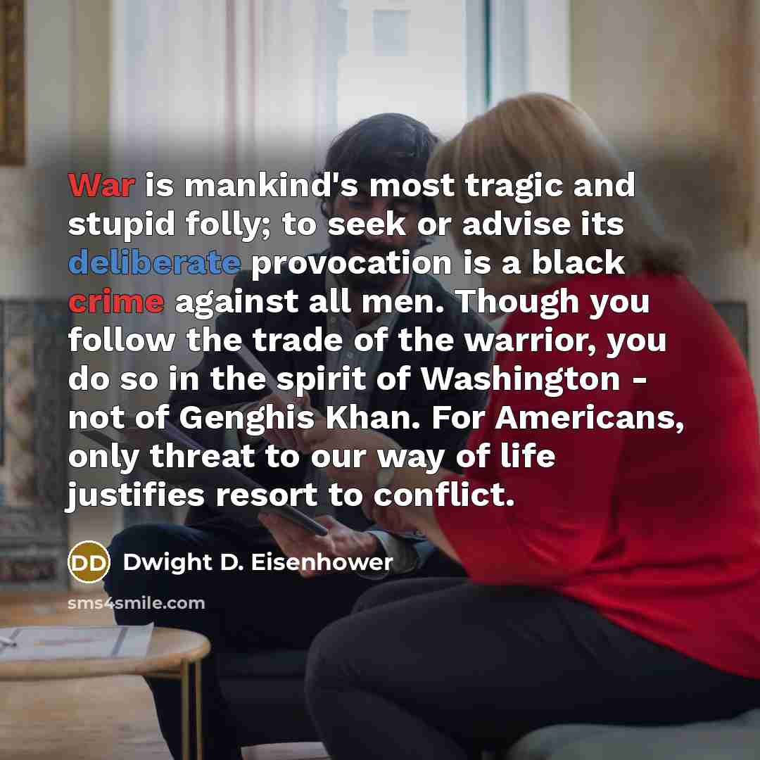 “War is mankind's most tragic and stupid folly; to seek or advise its deliberate provocation is a black crime against all men. Though you follow the trade of the warrior, you do so in the spirit of Washington - not of Genghis Khan. For Americans, only threat to our way of life justifies resort to…” quote by Dwight D. Eisenhower