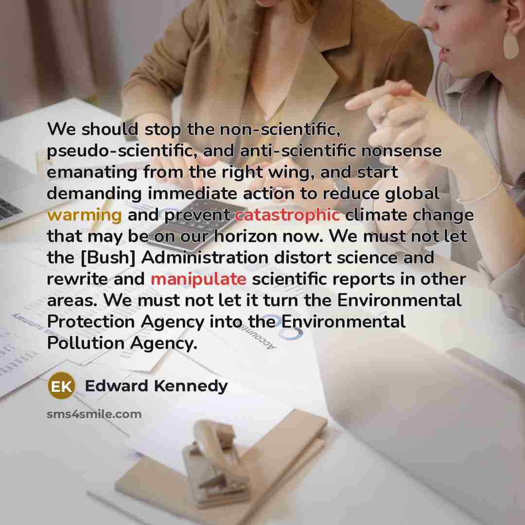“We should stop the non-scientific, pseudo-scientific, and anti-scientific nonsense emanating from the right wing, and start demanding immediate action to reduce global warming and prevent catastrophic climate change that may be on our horizon now. We must not let the [Bush] Administration distort…” quote by Edward Kennedy