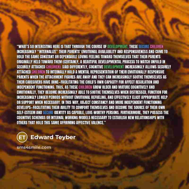 “What’s so interesting here is that through the course of development, these secure children increasingly “internalize” their parents’ emotional availability and responsiveness and come to hold the same constant or dependable loving feeling toward themselves that their parents originally held…” quote by Edward Teyber