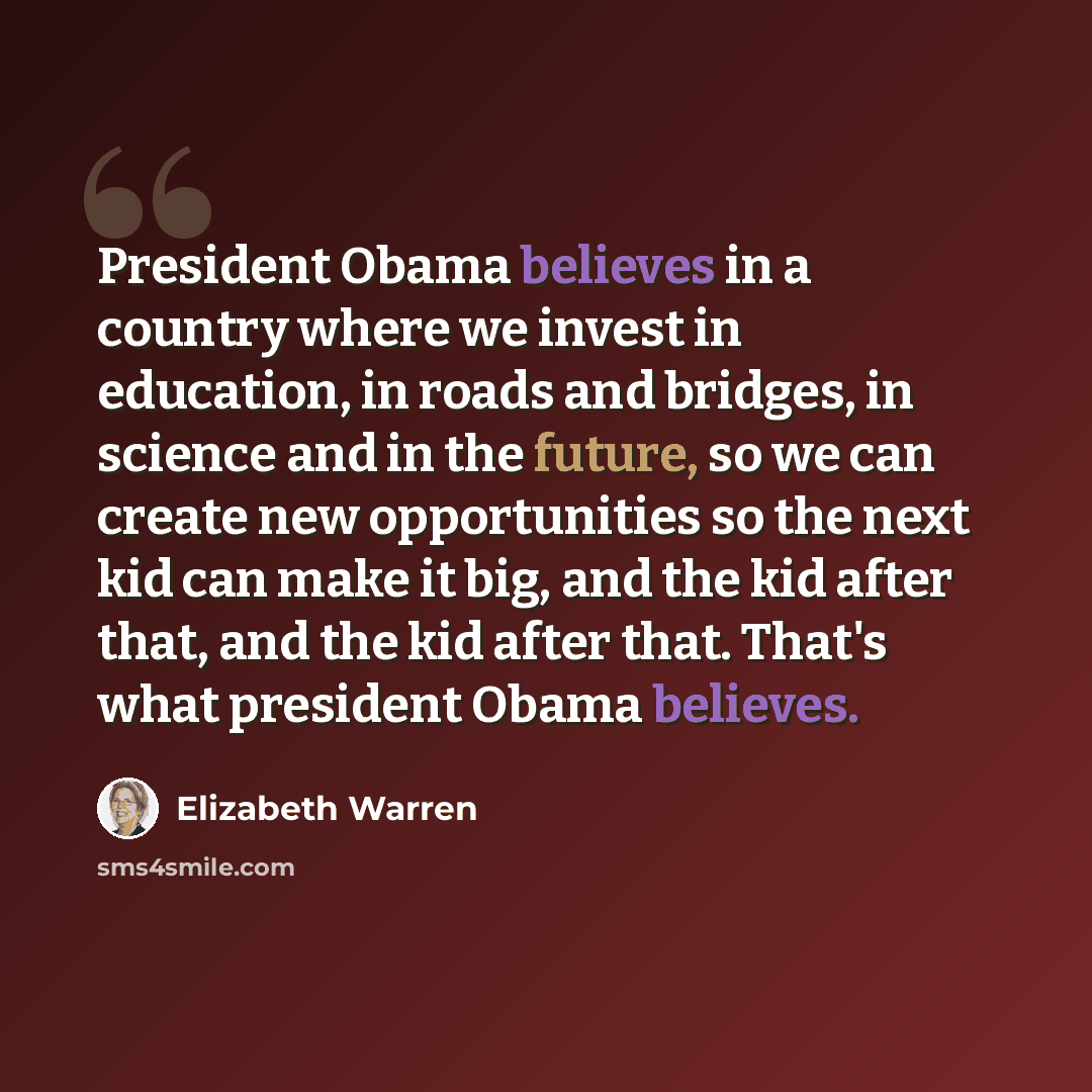 “President Obama believes in a country where we invest in education, in roads and bridges, in science and in the future, so we can create new opportunities so the next kid can make it big, and the kid after that, and the kid after that. That's what president Obama believes.” quote by Elizabeth Warren