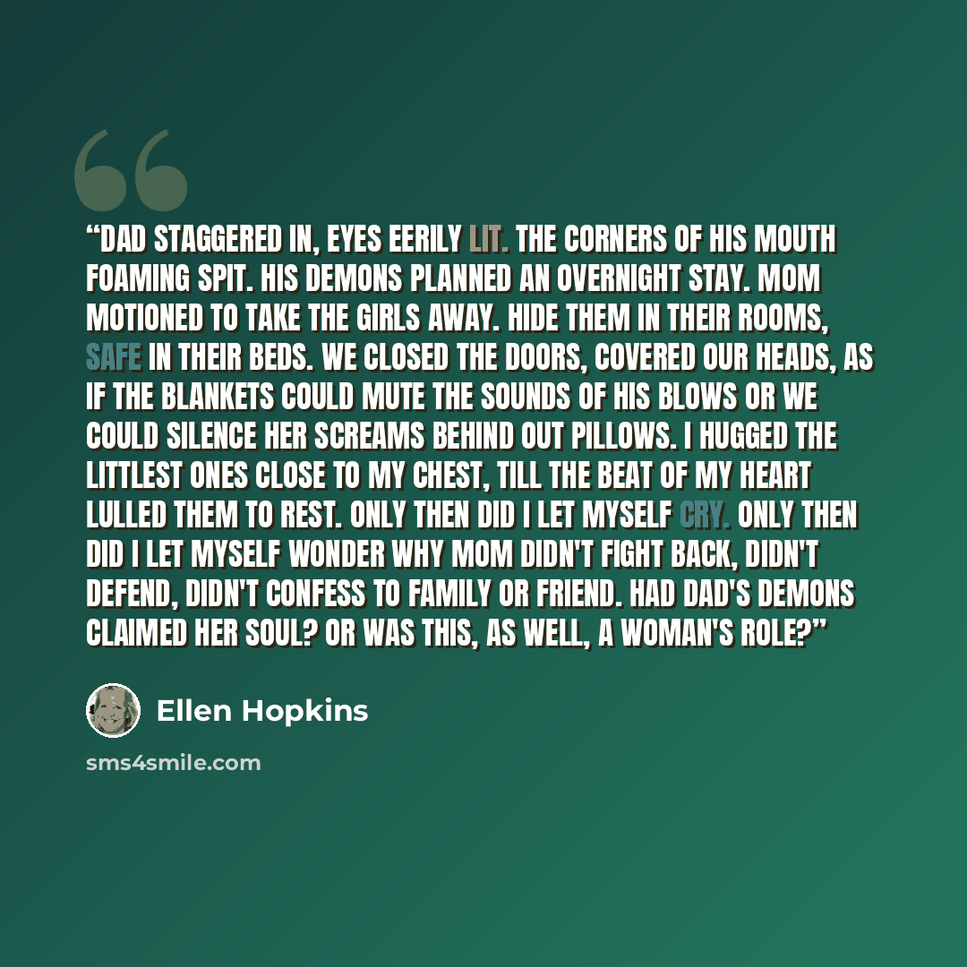 “Dad staggered in, eyes eerily lit. The corners of his mouth foaming spit. His demons planned an overnight stay. Mom motioned to take the girls away. hide them in their rooms, safe in their beds. We closed the doors, covered our heads, as if the blankets could mute the sounds of his blows or we…” quote by Ellen Hopkins