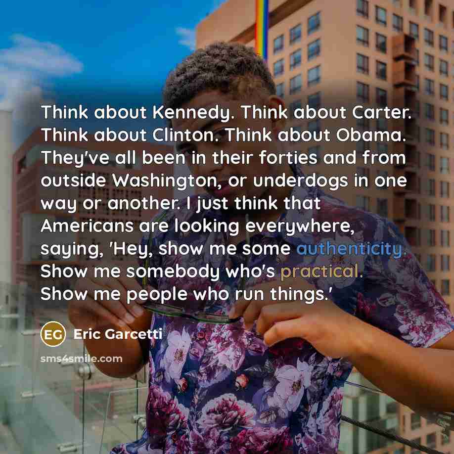 “Think about Kennedy. Think about Carter. Think about Clinton. Think about Obama. They've all been in their forties and from outside Washington, or underdogs in one way or another. I just think that Americans are looking everywhere, saying, 'Hey, show me some authenticity. Show me somebody who's…” quote by Eric Garcetti