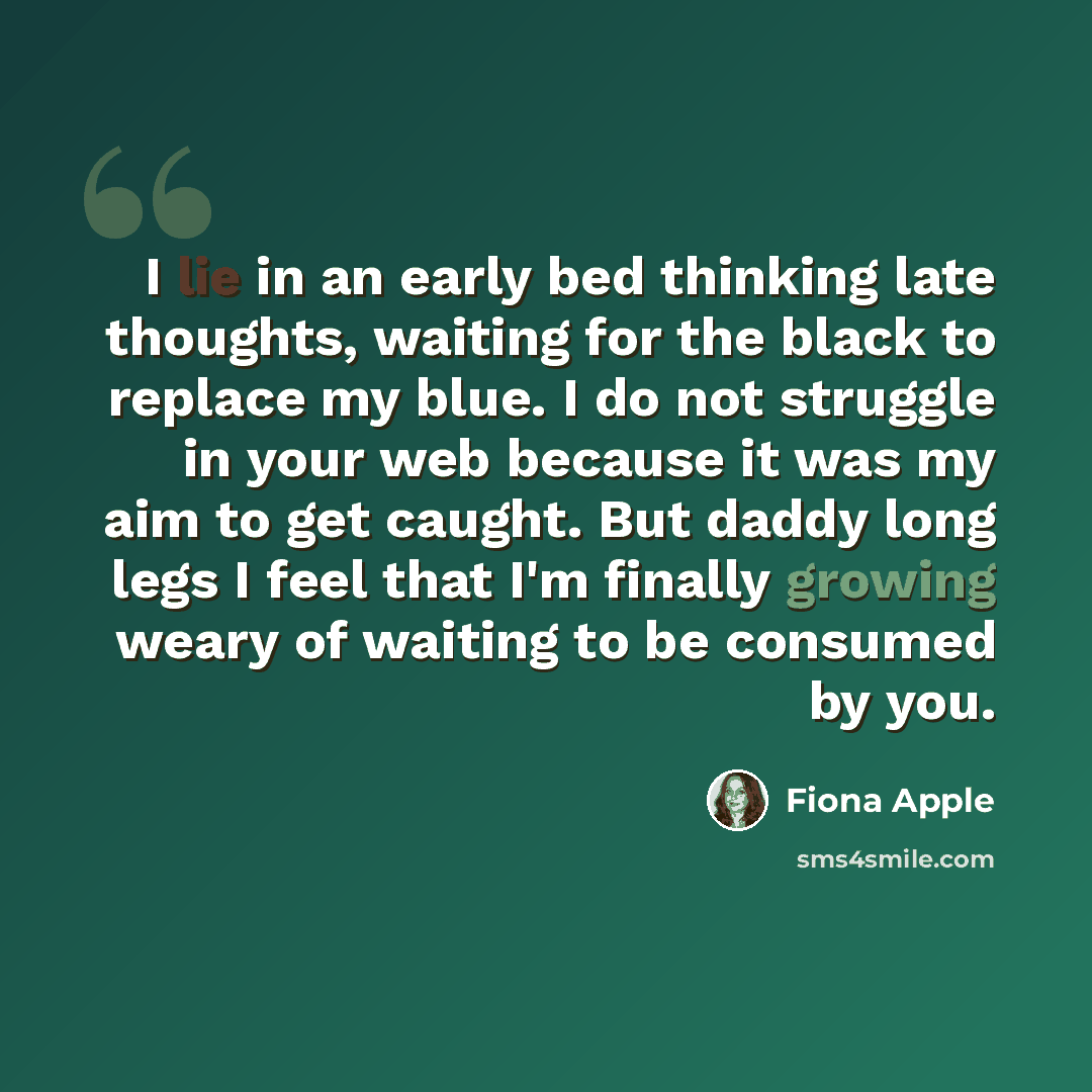 “I lie in an early bed thinking late thoughts, waiting for the black to replace my blue. I do not struggle in your web because it was my aim to get caught. But daddy long legs I feel that I'm finally growing weary of waiting to be consumed by you.” quote by Fiona Apple