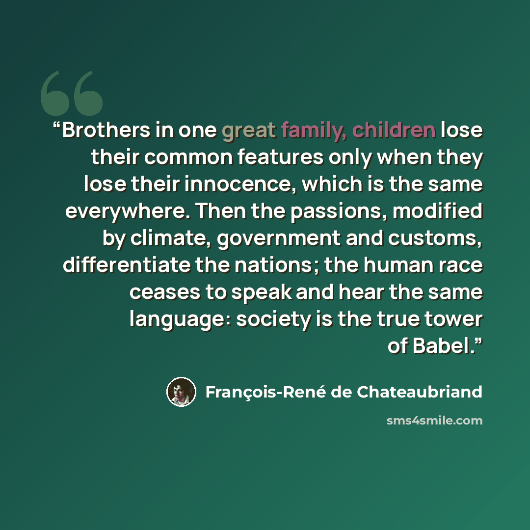 “Brothers in one great family, children lose their common features only when they lose their innocence, which is the same everywhere. Then the passions, modified by climate, government and customs, differentiate the nations; the human race ceases to speak and hear the same language: society is the…” quote by François-René de Chateaubriand