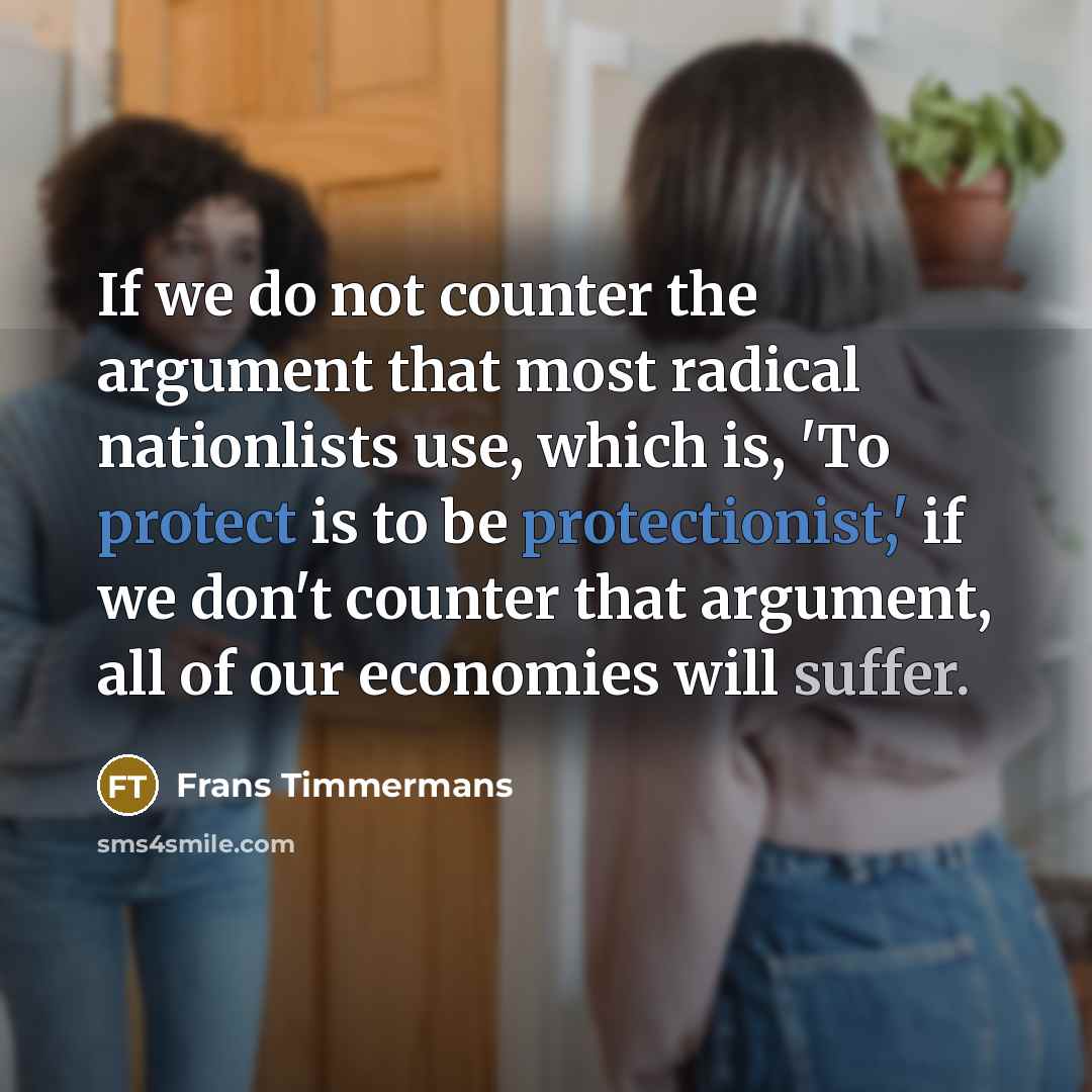 “If we do not counter the argument that most radical nationlists use, which is, 'To protect is to be protectionist,' if we don't counter that argument, all of our economies will suffer.” quote by Frans Timmermans